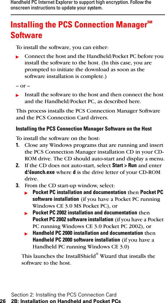 Section 2: Installing the PCS Connection Card26 2B: Installation on Handheld and Pocket PCsHandheld PC Internet Explorer to support high encryption. Follow the onscreen instructions to update your system.Installing the PCS Connection ManagerSM SoftwareTo install the software, you can either:ᮣConnect the host and the Handheld/Pocket PC before you install the software to the host. (In this case, you are prompted to initiate the download as soon as the software installation is complete.)– or –ᮣInstall the software to the host and then connect the host and the Handheld/Pocket PC, as described here.This process installs the PCS Connection Manager Software and the PCS Connection Card drivers.Installing the PCS Connection Manager Software on the HostTo install the software on the host:1. Close any Windows programs that are running and insert the PCS Connection Manager installation CD in your CD-ROM drive. The CD should auto-start and display a menu.2. If the CD does not auto-start, select Start &gt; Run and enter d:\launch.exe where d is the drive letter of your CD-ROM drive.3. From the CD start-up window, select:ᮣPocket PC installation and documentation then Pocket PC software installation (if you have a Pocket PC running Windows CE 3.0 MS Pocket PC), orᮣPocket PC 2002 installation and documentation then Pocket PC 2002 software installation (if you have a Pocket PC running Windows CE 3.0 Pocket PC 2002), orᮣHandheld PC 2000 installation and documentation then Handheld PC 2000 software installation (if you have a Handheld PC running Windows CE 3.0)This launches the InstallShield® Wizard that installs the software to the host.