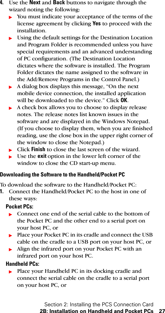 Section 2: Installing the PCS Connection Card2B: Installation on Handheld and Pocket PCs 274. Use the Next and Back buttons to navigate through the wizard noting the following:ᮣYou must indicate your acceptance of the terms of the license agreement by clicking Yes to proceed with the installation.ᮣUsing the default settings for the Destination Location and Program Folder is recommended unless you have special requirements and an advanced understanding of PC configuration. (The Destination Location dictates where the software is installed. The Program Folder dictates the name assigned to the software in the Add/Remove Programs in the Control Panel.)ᮣA dialog box displays this message, “On the next mobile device connection, the installed application will be downloaded to the device.” Click OK.ᮣA check box allows you to choose to display release notes. The release notes list known issues in the software and are displayed in the Windows Notepad. (If you choose to display them, when you are finished reading, use the close box in the upper right corner of the window to close the Notepad.)ᮣClick Finish to close the last screen of the wizard. ᮣUse the exit option in the lower left corner of the window to close the CD start-up menu. Downloading the Software to the Handheld/Pocket PCTo download the software to the Handheld/Pocket PC:1. Connect the Handheld/Pocket PC to the host in one of these ways:Pocket PCs:ᮣConnect one end of the serial cable to the bottom of the Pocket PC and the other end to a serial port on your host PC, orᮣPlace your Pocket PC in its cradle and connect the USB cable on the cradle to a USB port on your host PC, orᮣAlign the infrared port on your Pocket PC with an infrared port on your host PC. Handheld PCs:ᮣPlace your Handheld PC in its docking cradle and connect the serial cable on the cradle to a serial port on your host PC, or