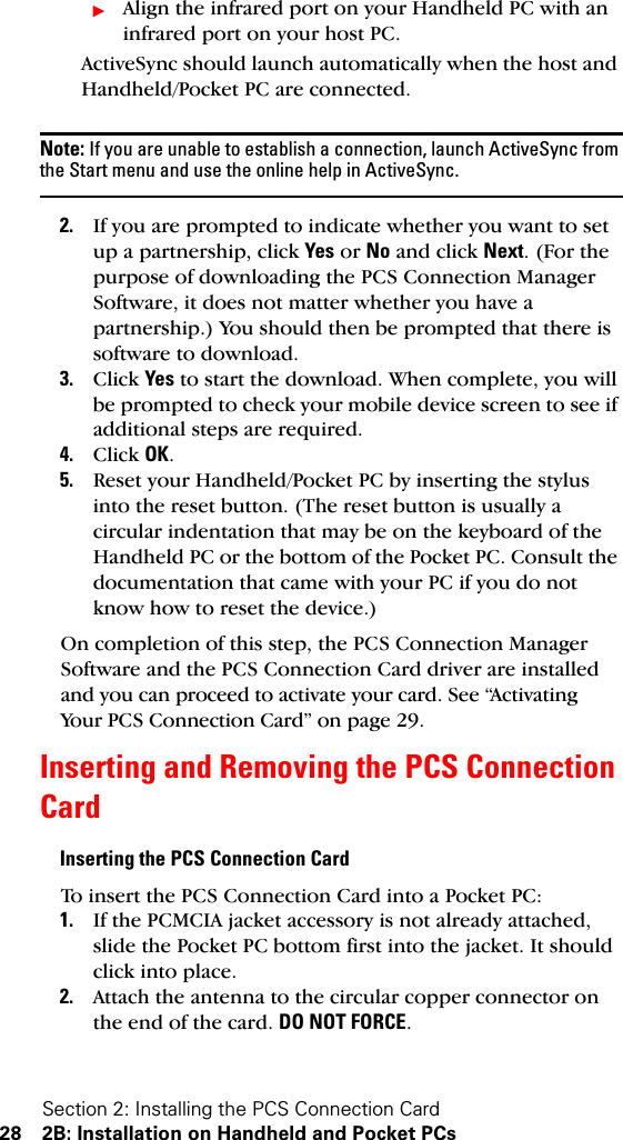 Section 2: Installing the PCS Connection Card28 2B: Installation on Handheld and Pocket PCsᮣAlign the infrared port on your Handheld PC with an infrared port on your host PC. ActiveSync should launch automatically when the host and Handheld/Pocket PC are connected.Note: If you are unable to establish a connection, launch ActiveSync from the Start menu and use the online help in ActiveSync. 2. If you are prompted to indicate whether you want to set up a partnership, click Yes or No and click Next. (For the purpose of downloading the PCS Connection Manager Software, it does not matter whether you have a partnership.) You should then be prompted that there is software to download.3. Click Yes to start the download. When complete, you will be prompted to check your mobile device screen to see if additional steps are required.4. Click OK.5. Reset your Handheld/Pocket PC by inserting the stylus into the reset button. (The reset button is usually a circular indentation that may be on the keyboard of the Handheld PC or the bottom of the Pocket PC. Consult the documentation that came with your PC if you do not know how to reset the device.)On completion of this step, the PCS Connection Manager Software and the PCS Connection Card driver are installed and you can proceed to activate your card. See “Activating Your PCS Connection Card” on page 29.Inserting and Removing the PCS Connection CardInserting the PCS Connection CardTo insert the PCS Connection Card into a Pocket PC:1. If the PCMCIA jacket accessory is not already attached, slide the Pocket PC bottom first into the jacket. It should click into place.2. Attach the antenna to the circular copper connector on the end of the card. DO NOT FORCE.
