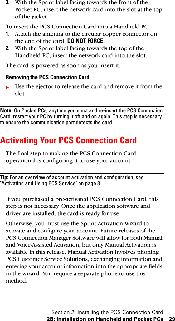 Section 2: Installing the PCS Connection Card2B: Installation on Handheld and Pocket PCs 293. With the Sprint label facing towards the front of the Pocket PC, insert the network card into the slot at the top of the jacket.To insert the PCS Connection Card into a Handheld PC:1. Attach the antenna to the circular copper connector on the end of the card. DO NOT FORCE.2. With the Sprint label facing towards the top of the Handheld PC, insert the network card into the slot.The card is powered as soon as you insert it.Removing the PCS Connection CardᮣUse the ejector to release the card and remove it from the slot.Note: On Pocket PCs, anytime you eject and re-insert the PCS Connection Card, restart your PC by turning it off and on again. This step is necessary to ensure the communication port detects the card.Activating Your PCS Connection CardThe final step to making the PCS Connection Card operational is configuring it to use your account. Tip: For an overview of account activation and configuration, see &quot;Activating and Using PCS Service&quot; on page 8.If you purchased a pre-activated PCS Connection Card, this step is not necessary. Once the application software and driver are installed, the card is ready for use.Otherwise, you must use the Sprint Activation Wizard to activate and configure your account. Future releases of the PCS Connection Manager Software will allow for both Manual and Voice-Assisted Activation, but only Manual Activation is available in this release. Manual Activation involves phoning PCS Customer Service Solutions, exchanging information and entering your account information into the appropriate fields in the wizard. You require a separate phone to use this method.