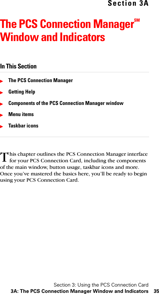 Section 3: Using the PCS Connection Card3A: The PCS Connection Manager Window and Indicators 35Section 3AThe PCS Connection ManagerSM Window and IndicatorsIn This SectionᮣThe PCS Connection ManagerᮣGetting HelpᮣComponents of the PCS Connection Manager windowᮣMenu itemsᮣTaskbar iconshis chapter outlines the PCS Connection Manager interface for your PCS Connection Card, including the components of the main window, button usage, taskbar icons and more. Once you’ve mastered the basics here, you’ll be ready to begin using your PCS Connection Card.T
