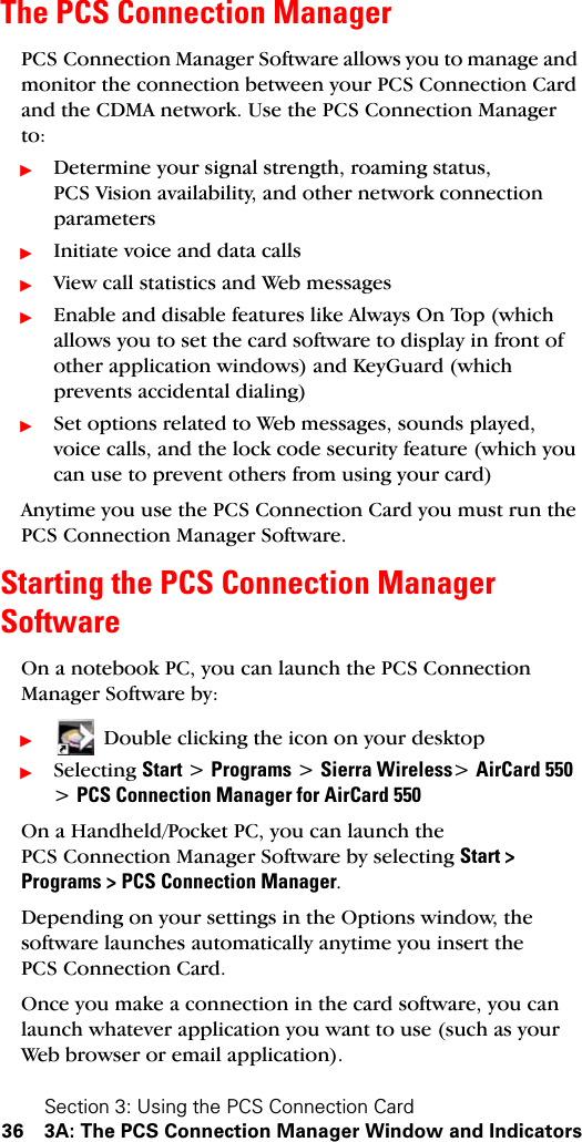 Section 3: Using the PCS Connection Card36 3A: The PCS Connection Manager Window and IndicatorsThe PCS Connection ManagerPCS Connection Manager Software allows you to manage and monitor the connection between your PCS Connection Card and the CDMA network. Use the PCS Connection Manager to:ᮣDetermine your signal strength, roaming status, PCS Vision availability, and other network connection parametersᮣInitiate voice and data callsᮣView call statistics and Web messagesᮣEnable and disable features like Always On Top (which allows you to set the card software to display in front of other application windows) and KeyGuard (which prevents accidental dialing) ᮣSet options related to Web messages, sounds played, voice calls, and the lock code security feature (which you can use to prevent others from using your card) Anytime you use the PCS Connection Card you must run the PCS Connection Manager Software.Starting the PCS Connection Manager SoftwareOn a notebook PC, you can launch the PCS Connection Manager Software by:ᮣDouble clicking the icon on your desktop ᮣSelecting Start &gt; Programs &gt; Sierra Wireless&gt; AirCard 550 &gt; PCS Connection Manager for AirCard 550On a Handheld/Pocket PC, you can launch the PCS Connection Manager Software by selecting Start &gt; Programs &gt; PCS Connection Manager.Depending on your settings in the Options window, the software launches automatically anytime you insert the PCS Connection Card.Once you make a connection in the card software, you can launch whatever application you want to use (such as your Web browser or email application).