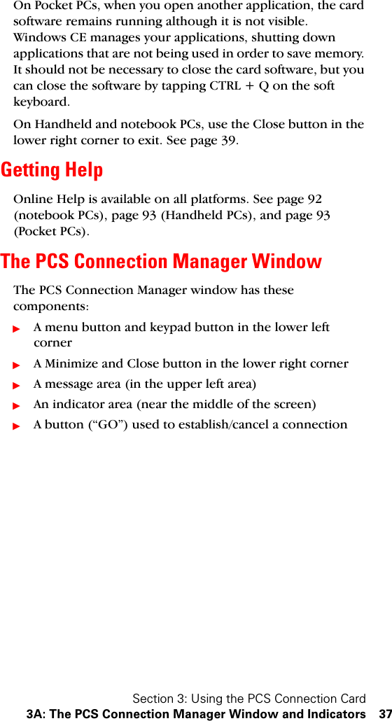 Section 3: Using the PCS Connection Card3A: The PCS Connection Manager Window and Indicators 37On Pocket PCs, when you open another application, the card software remains running although it is not visible. Windows CE manages your applications, shutting down applications that are not being used in order to save memory. It should not be necessary to close the card software, but you can close the software by tapping CTRL + Q on the soft keyboard.On Handheld and notebook PCs, use the Close button in the lower right corner to exit. See page 39.Getting HelpOnline Help is available on all platforms. See page 92 (notebook PCs), page 93 (Handheld PCs), and page 93 (Pocket PCs).The PCS Connection Manager WindowThe PCS Connection Manager window has these components:ᮣA menu button and keypad button in the lower left cornerᮣA Minimize and Close button in the lower right cornerᮣA message area (in the upper left area)ᮣAn indicator area (near the middle of the screen)ᮣA button (“GO”) used to establish/cancel a connection