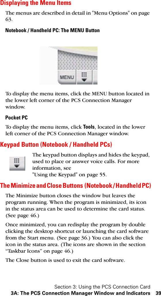 Section 3: Using the PCS Connection Card3A: The PCS Connection Manager Window and Indicators 39Displaying the Menu ItemsThe menus are described in detail in &quot;Menu Options&quot; on page 63.Notebook / Handheld PC: The MENU ButtonTo display the menu items, click the MENU button located in the lower left corner of the PCS Connection Manager window.Pocket PCTo display the menu items, click Tools, located in the lower left corner of the PCS Connection Manager window.Keypad Button (Notebook / Handheld PCs)The keypad button displays and hides the keypad, used to place or answer voice calls. For more information, see &quot;Using the Keypad&quot; on page 55.The Minimize and Close Buttons  (Notebook / Handheld PC)The Minimize button closes the window but leaves the program running. When the program is minimized, its icon in the status area can be used to determine the card status. (See page 46.)Once minimized, you can redisplay the program by double clicking the desktop shortcut or launching the card software from the Start menu. (See page 36.) You can also click the icon in the status area. (The icons are shown in the section “Taskbar Icons” on page 46.)The Close button is used to exit the card software.