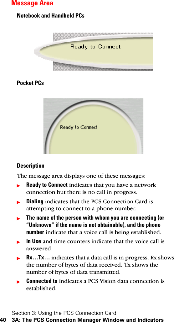 Section 3: Using the PCS Connection Card40 3A: The PCS Connection Manager Window and IndicatorsMessage AreaNotebook and Handheld PCsPocket PCsDescriptionThe message area displays one of these messages:ᮣReady to Connect indicates that you have a network connection but there is no call in progress.ᮣDialing indicates that the PCS Connection Card is attempting to connect to a phone number.ᮣThe name of the person with whom you are connecting (or “Unknown” if the name is not obtainable), and the phone number indicate that a voice call is being established.ᮣIn Use and time counters indicate that the voice call is answered.ᮣRx…Tx… indicates that a data call is in progress. Rx shows the number of bytes of data received. Tx shows the number of bytes of data transmitted.ᮣConnected to indicates a PCS Vision data connection is established.