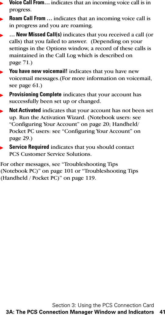 Section 3: Using the PCS Connection Card3A: The PCS Connection Manager Window and Indicators 41ᮣVoice Call From… indicates that an incoming voice call is in progress.ᮣRoam Call From … indicates that an incoming voice call is in progress and you are roaming. ᮣ… New Missed Call(s) indicates that you received a call (or calls) that you failed to answer.  (Depending on your settings in the Options window, a record of these calls is maintained in the Call Log which is described on page 71.)ᮣYou have new voicemail! indicates that you have new voicemail messages.(For more information on voicemail, see page 61.)ᮣProvisioning Complete indicates that your account has successfully been set up or changed.ᮣNot Activated indicates that your account has not been set up. Run the Activation Wizard. (Notebook users: see “Configuring Your Account” on page 20; Handheld/Pocket PC users: see “Configuring Your Account” on page 29.)ᮣService Required indicates that you should contact PCS Customer Service Solutions.For other messages, see “Troubleshooting Tips (Notebook PC)” on page 101 or “Troubleshooting Tips (Handheld / Pocket PC)” on page 119.