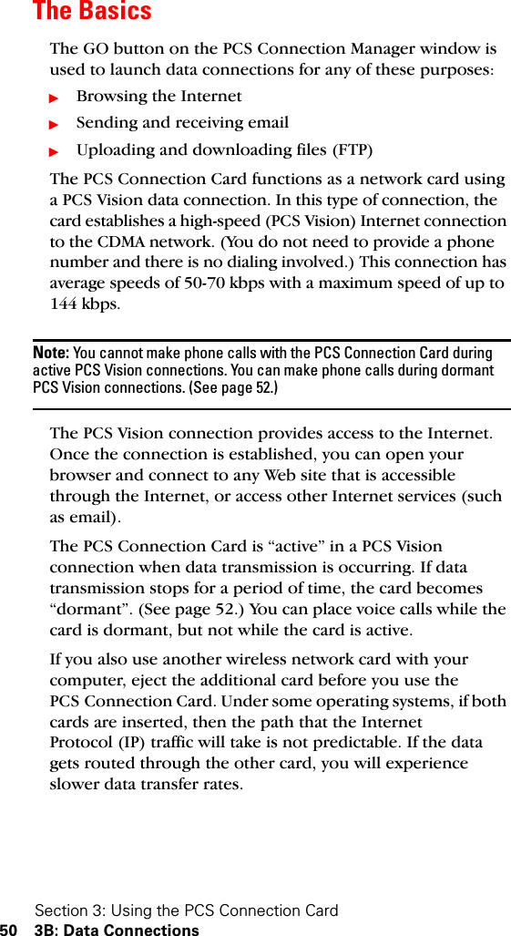 Section 3: Using the PCS Connection Card50 3B: Data ConnectionsThe BasicsThe GO button on the PCS Connection Manager window is used to launch data connections for any of these purposes:ᮣBrowsing the InternetᮣSending and receiving emailᮣUploading and downloading files (FTP)The PCS Connection Card functions as a network card using a PCS Vision data connection. In this type of connection, the card establishes a high-speed (PCS Vision) Internet connection to the CDMA network. (You do not need to provide a phone number and there is no dialing involved.) This connection has average speeds of 50-70 kbps with a maximum speed of up to 144 kbps.Note: You cannot make phone calls with the PCS Connection Card during active PCS Vision connections. You can make phone calls during dormant PCS Vision connections. (See page 52.)The PCS Vision connection provides access to the Internet. Once the connection is established, you can open your browser and connect to any Web site that is accessible through the Internet, or access other Internet services (such as email).The PCS Connection Card is “active” in a PCS Vision connection when data transmission is occurring. If data transmission stops for a period of time, the card becomes “dormant”. (See page 52.) You can place voice calls while the card is dormant, but not while the card is active.If you also use another wireless network card with your computer, eject the additional card before you use the PCS Connection Card. Under some operating systems, if both cards are inserted, then the path that the Internet Protocol (IP) traffic will take is not predictable. If the data gets routed through the other card, you will experience slower data transfer rates.