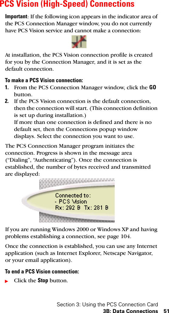 Section 3: Using the PCS Connection Card3B: Data Connections 51PCS Vision (High-Speed) ConnectionsImportant: If the following icon appears in the indicator area of the PCS Connection Manager window, you do not currently have PCS Vision service and cannot make a connection:At installation, the PCS Vision connection profile is created for you by the Connection Manager, and it is set as the default connection.To make a PCS Vision connection:1. From the PCS Connection Manager window, click the GO button.2. If the PCS Vision connection is the default connection, then the connection will start. (This connection definition is set up during installation.)If more than one connection is defined and there is no default set, then the Connections popup window displays. Select the connection you want to use.The PCS Connection Manager program initiates the connection. Progress is shown in the message area (“Dialing”, “Authenticating”). Once the connection is established, the number of bytes received and transmitted are displayed:If you are running Windows 2000 or Windows XP and having problems establishing a connection, see page 104.Once the connection is established, you can use any Internet application (such as Internet Explorer, Netscape Navigator, or your email application).To end a PCS Vision connection:ᮣClick the Stop button.