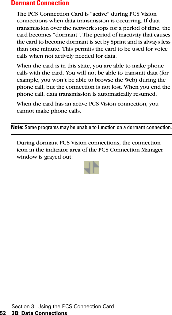 Section 3: Using the PCS Connection Card52 3B: Data ConnectionsDormant ConnectionThe PCS Connection Card is “active” during PCS Vision connections when data transmission is occurring. If data transmission over the network stops for a period of time, the card becomes “dormant”. The period of inactivity that causes the card to become dormant is set by Sprint and is always less than one minute. This permits the card to be used for voice calls when not actively needed for data.When the card is in this state, you are able to make phone calls with the card. You will not be able to transmit data (for example, you won’t be able to browse the Web) during the phone call, but the connection is not lost. When you end the phone call, data transmission is automatically resumed.When the card has an active PCS Vision connection, you cannot make phone calls.Note: Some programs may be unable to function on a dormant connection.During dormant PCS Vision connections, the connection icon in the indicator area of the PCS Connection Manager window is grayed out:
