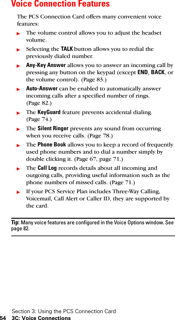 Section 3: Using the PCS Connection Card54 3C: Voice ConnectionsVoice Connection FeaturesThe PCS Connection Card offers many convenient voice features:ᮣThe volume control allows you to adjust the headset volume.ᮣSelecting the TALK button allows you to redial the previously dialed number.ᮣAny-Key Answer allows you to answer an incoming call by pressing any button on the keypad (except END, BACK, or the volume control). (Page 83.)ᮣAuto-Answer can be enabled to automatically answer incoming calls after a specified number of rings. (Page 82.)ᮣThe KeyGuard feature prevents accidental dialing. (Page 74.)ᮣThe Silent Ringer prevents any sound from occurring when you receive calls. (Page 78.)ᮣThe Phone Book allows you to keep a record of frequently used phone numbers and to dial a number simply by double clicking it. (Page 67, page 71.)ᮣThe Call Log records details about all incoming and outgoing calls, providing useful information such as the phone numbers of missed calls. (Page 71.)ᮣIf your PCS Service Plan includes Three-Way Calling, Voicemail, Call Alert or Caller ID, they are supported by the card.Tip: Many voice features are configured in the Voice Options window. See page 82.