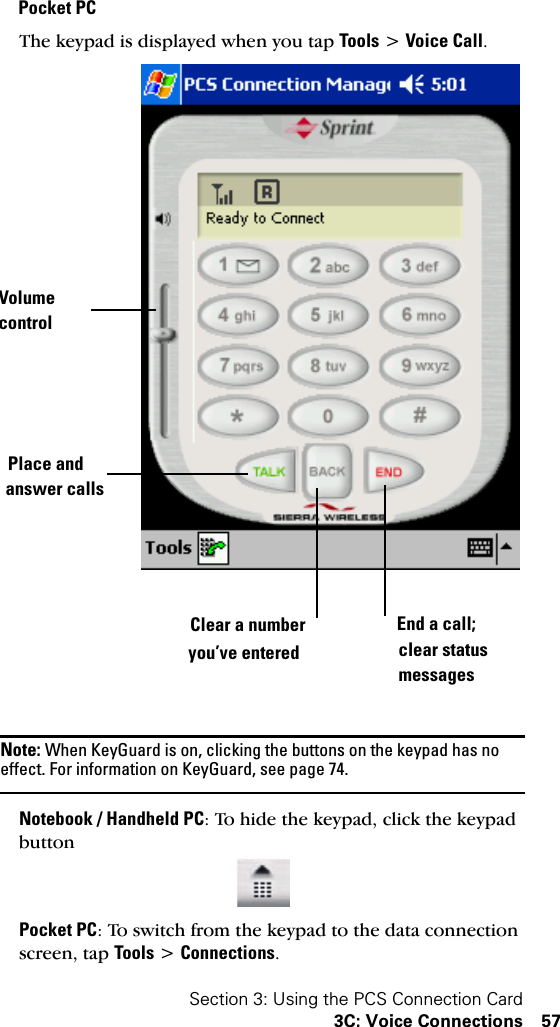 Section 3: Using the PCS Connection Card3C: Voice Connections 57Pocket PCThe keypad is displayed when you tap Tools &gt; Voice Call.Note: When KeyGuard is on, clicking the buttons on the keypad has no effect. For information on KeyGuard, see page 74.Notebook / Handheld PC: To hide the keypad, click the keypad buttonPocket PC: To switch from the keypad to the data connection screen, tap Tools &gt; Connections.VolumePlace andClear a numberyou’ve enteredEnd a call;clear statusmessagescontrolanswer calls