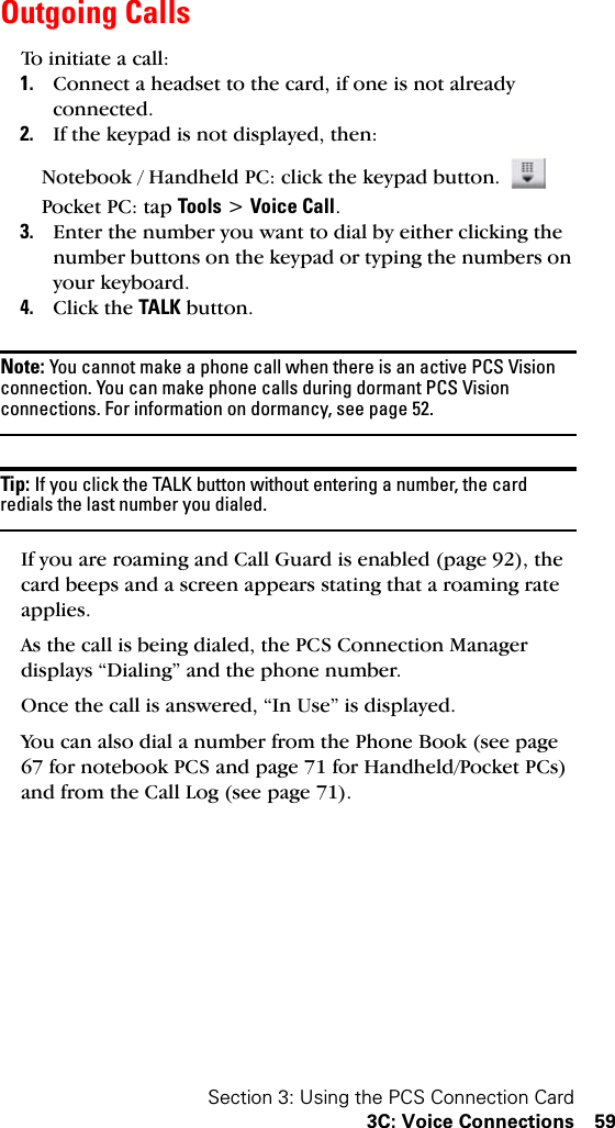 Section 3: Using the PCS Connection Card3C: Voice Connections 59Outgoing CallsTo initiate a call:1. Connect a headset to the card, if one is not already connected.2. If the keypad is not displayed, then:Notebook / Handheld PC: click the keypad button. Pocket PC: tap Tools &gt; Voice Call.3. Enter the number you want to dial by either clicking the number buttons on the keypad or typing the numbers on your keyboard.4. Click the TALK button.Note: You cannot make a phone call when there is an active PCS Vision connection. You can make phone calls during dormant PCS Vision connections. For information on dormancy, see page 52.Tip: If you click the TALK button without entering a number, the card redials the last number you dialed.If you are roaming and Call Guard is enabled (page 92), the card beeps and a screen appears stating that a roaming rate applies.As the call is being dialed, the PCS Connection Manager displays “Dialing” and the phone number.Once the call is answered, “In Use” is displayed.You can also dial a number from the Phone Book (see page 67 for notebook PCS and page 71 for Handheld/Pocket PCs) and from the Call Log (see page 71).