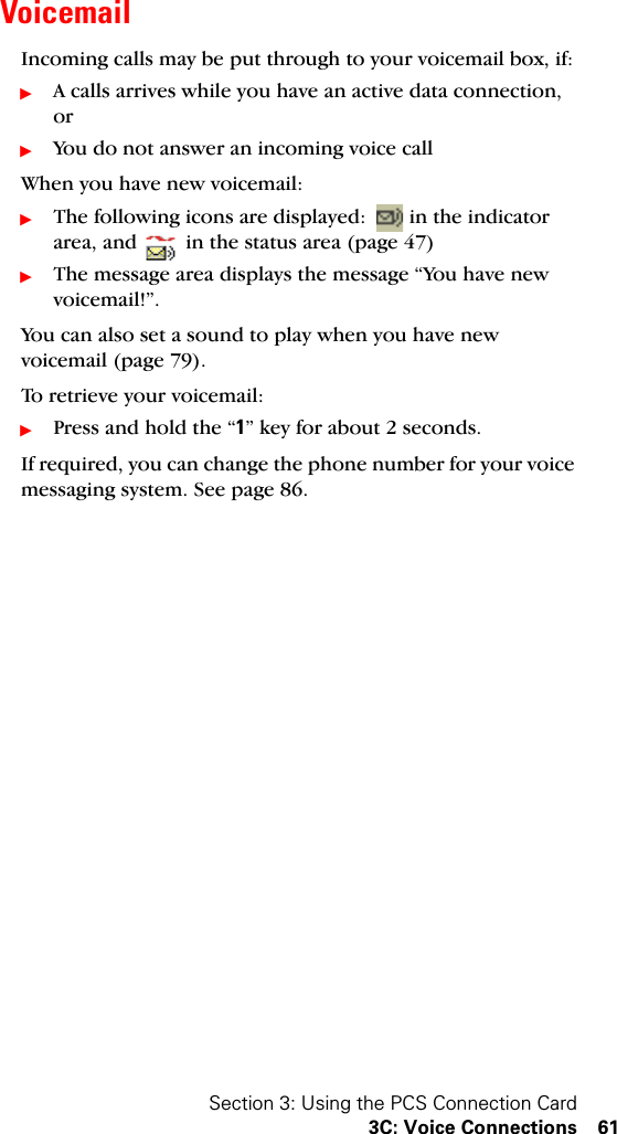 Section 3: Using the PCS Connection Card3C: Voice Connections 61VoicemailIncoming calls may be put through to your voicemail box, if:ᮣA calls arrives while you have an active data connection, orᮣYou do not answer an incoming voice callWhen you have new voicemail:ᮣThe following icons are displayed:  in the indicator area, and   in the status area (page 47)ᮣThe message area displays the message “You have new voicemail!”.You can also set a sound to play when you have new voicemail (page 79).To retrieve your voicemail:ᮣPress and hold the “1” key for about 2 seconds.If required, you can change the phone number for your voice messaging system. See page 86.