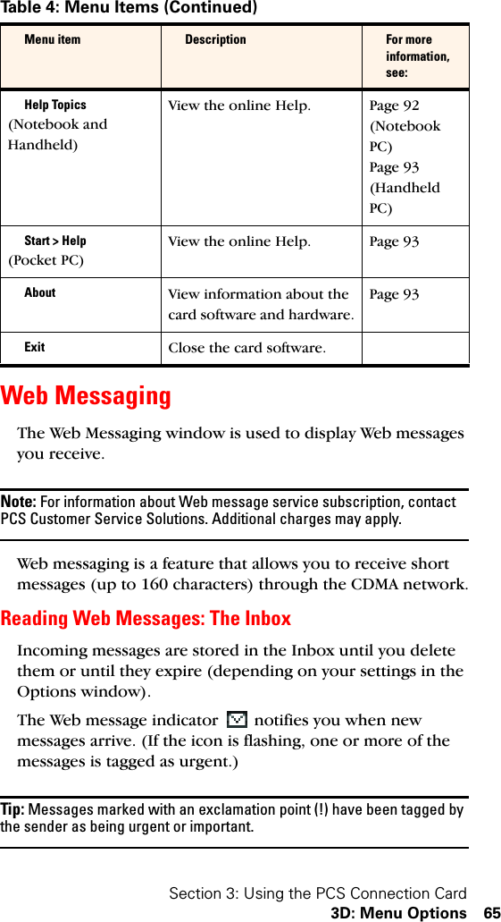 Section 3: Using the PCS Connection Card3D: Menu Options 65Web MessagingThe Web Messaging window is used to display Web messages you receive.Note: For information about Web message service subscription, contact PCS Customer Service Solutions. Additional charges may apply.Web messaging is a feature that allows you to receive short messages (up to 160 characters) through the CDMA network.Reading Web Messages: The InboxIncoming messages are stored in the Inbox until you delete them or until they expire (depending on your settings in the Options window).The Web message indicator   notifies you when new messages arrive. (If the icon is flashing, one or more of the messages is tagged as urgent.)Tip: Messages marked with an exclamation point (!) have been tagged by the sender as being urgent or important.Help Topics(Notebook and Handheld)View the online Help. Page 92 (Notebook PC)Page 93 (Handheld PC)Start &gt; Help(Pocket PC)View the online Help. Page 93About View information about the card software and hardware.Page 93Exit Close the card software.Table 4: Menu Items (Continued)Menu item Description For more information, see:
