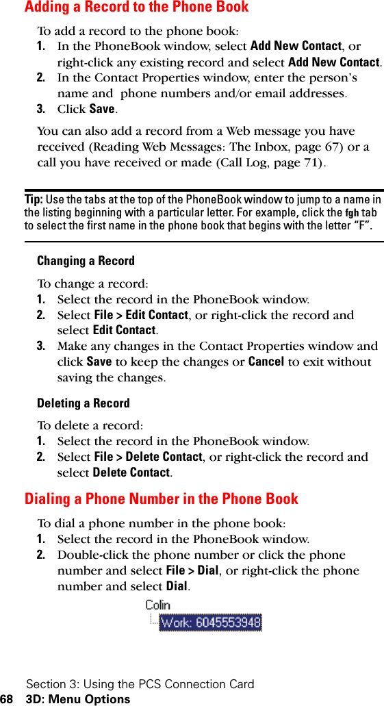 Section 3: Using the PCS Connection Card68 3D: Menu OptionsAdding a Record to the Phone BookTo add a record to the phone book:1. In the PhoneBook window, select Add New Contact, or right-click any existing record and select Add New Contact.2. In the Contact Properties window, enter the person’s name and  phone numbers and/or email addresses. 3. Click Save.You can also add a record from a Web message you have received (Reading Web Messages: The Inbox, page 67) or a call you have received or made (Call Log, page 71).Tip: Use the tabs at the top of the PhoneBook window to jump to a name in the listing beginning with a particular letter. For example, click the fgh tab to select the first name in the phone book that begins with the letter “F”.Changing a RecordTo change a record:1. Select the record in the PhoneBook window.2. Select File &gt; Edit Contact, or right-click the record and select Edit Contact.3. Make any changes in the Contact Properties window and click Save to keep the changes or Cancel to exit without saving the changes.Deleting a RecordTo delete a record:1. Select the record in the PhoneBook window.2. Select File &gt; Delete Contact, or right-click the record and select Delete Contact.Dialing a Phone Number in the Phone BookTo dial a phone number in the phone book:1. Select the record in the PhoneBook window.2. Double-click the phone number or click the phone number and select File &gt; Dial, or right-click the phone number and select Dial. 