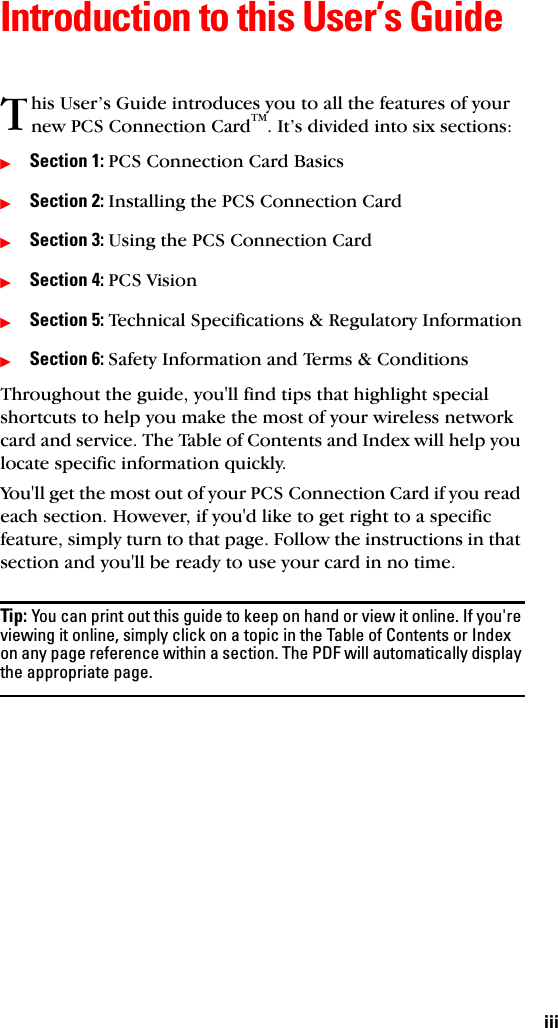 iiiIntroduction to this User’s Guidehis User’s Guide introduces you to all the features of your new PCS Connection CardTM. It’s divided into six sections:ᮣSection 1: PCS Connection Card BasicsᮣSection 2: Installing the PCS Connection CardᮣSection 3: Using the PCS Connection CardᮣSection 4: PCS VisionᮣSection 5: Technical Specifications &amp; Regulatory InformationᮣSection 6: Safety Information and Terms &amp; ConditionsThroughout the guide, you&apos;ll find tips that highlight special shortcuts to help you make the most of your wireless network card and service. The Table of Contents and Index will help you locate specific information quickly.You&apos;ll get the most out of your PCS Connection Card if you read each section. However, if you&apos;d like to get right to a specific feature, simply turn to that page. Follow the instructions in that section and you&apos;ll be ready to use your card in no time.Tip: You can print out this guide to keep on hand or view it online. If you&apos;re viewing it online, simply click on a topic in the Table of Contents or Index on any page reference within a section. The PDF will automatically display the appropriate page.T