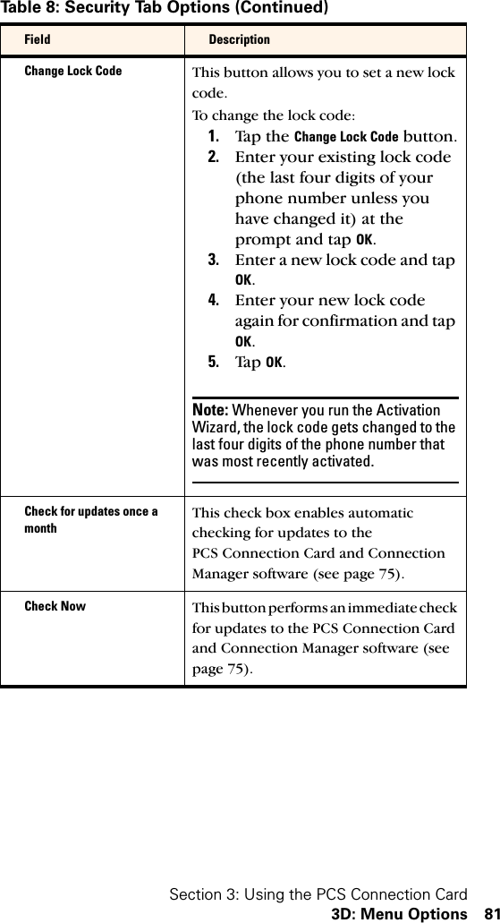 Section 3: Using the PCS Connection Card3D: Menu Options 81Change Lock Code This button allows you to set a new lock code. To change the lock code:1. Ta p  th e Change Lock Code button.2. Enter your existing lock code (the last four digits of your phone number unless you have changed it) at the prompt and tap OK.3. Enter a new lock code and tap OK.4. Enter your new lock code again for confirmation and tap OK.5. Ta p OK.Note: Whenever you run the Activation Wizard, the lock code gets changed to the last four digits of the phone number that was most recently activated.Check for updates once a monthThis check box enables automatic checking for updates to the PCS Connection Card and Connection Manager software (see page 75).Check Now This button performs an immediate check for updates to the PCS Connection Card and Connection Manager software (see page 75).Table 8: Security Tab Options (Continued)Field Description