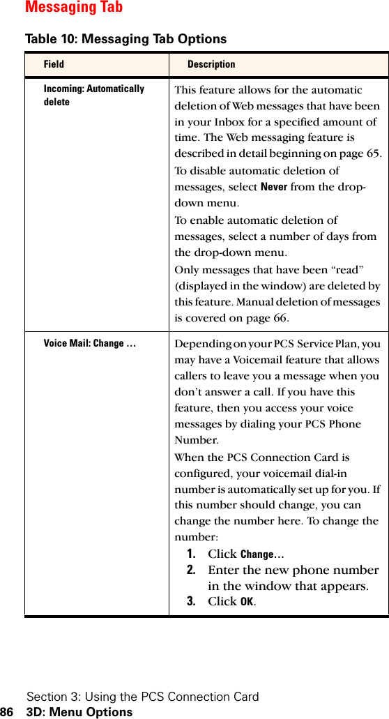 Section 3: Using the PCS Connection Card86 3D: Menu OptionsMessaging TabTable 10: Messaging Tab OptionsField DescriptionIncoming: Automatically deleteThis feature allows for the automatic deletion of Web messages that have been in your Inbox for a specified amount of time. The Web messaging feature is described in detail beginning on page 65.To disable automatic deletion of messages, select Never from the drop-down menu.To enable automatic deletion of messages, select a number of days from the drop-down menu. Only messages that have been “read” (displayed in the window) are deleted by this feature. Manual deletion of messages is covered on page 66.Voice Mail: Change … Depending on your PCS Service Plan, you may have a Voicemail feature that allows callers to leave you a message when you don’t answer a call. If you have this feature, then you access your voice messages by dialing your PCS Phone Number. When the PCS Connection Card is configured, your voicemail dial-in number is automatically set up for you. If this number should change, you can change the number here. To change the number: 1. Click Change…2. Enter the new phone number in the window that appears.3. Click OK.