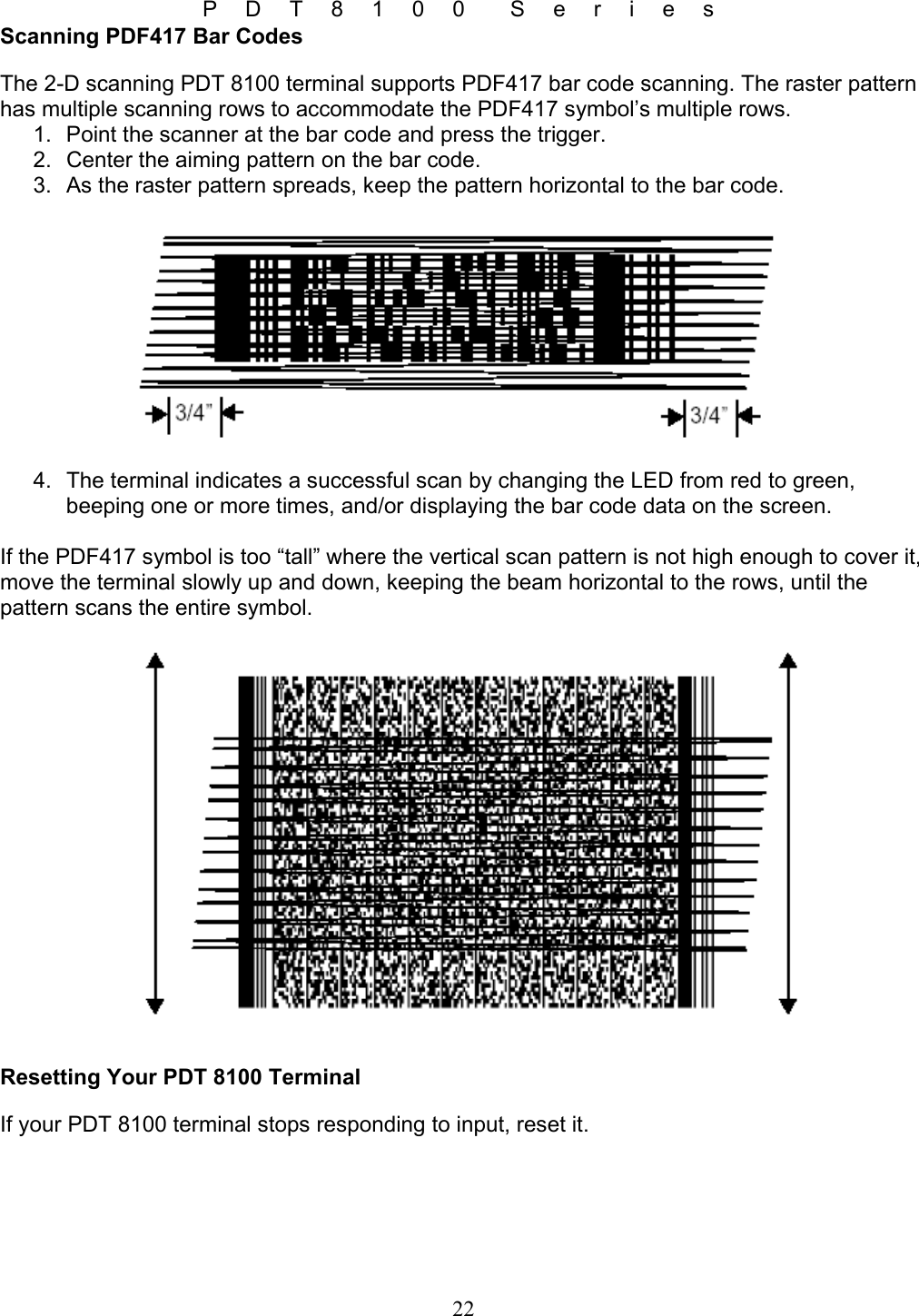 P D T 8 1 0 0  S e r i e s 22 Scanning PDF417 Bar Codes The 2-D scanning PDT 8100 terminal supports PDF417 bar code scanning. The raster pattern has multiple scanning rows to accommodate the PDF417 symbol’s multiple rows. 1.  Point the scanner at the bar code and press the trigger. 2.  Center the aiming pattern on the bar code. 3.  As the raster pattern spreads, keep the pattern horizontal to the bar code.    4.  The terminal indicates a successful scan by changing the LED from red to green, beeping one or more times, and/or displaying the bar code data on the screen.  If the PDF417 symbol is too “tall” where the vertical scan pattern is not high enough to cover it, move the terminal slowly up and down, keeping the beam horizontal to the rows, until the pattern scans the entire symbol.    Resetting Your PDT 8100 Terminal If your PDT 8100 terminal stops responding to input, reset it. 