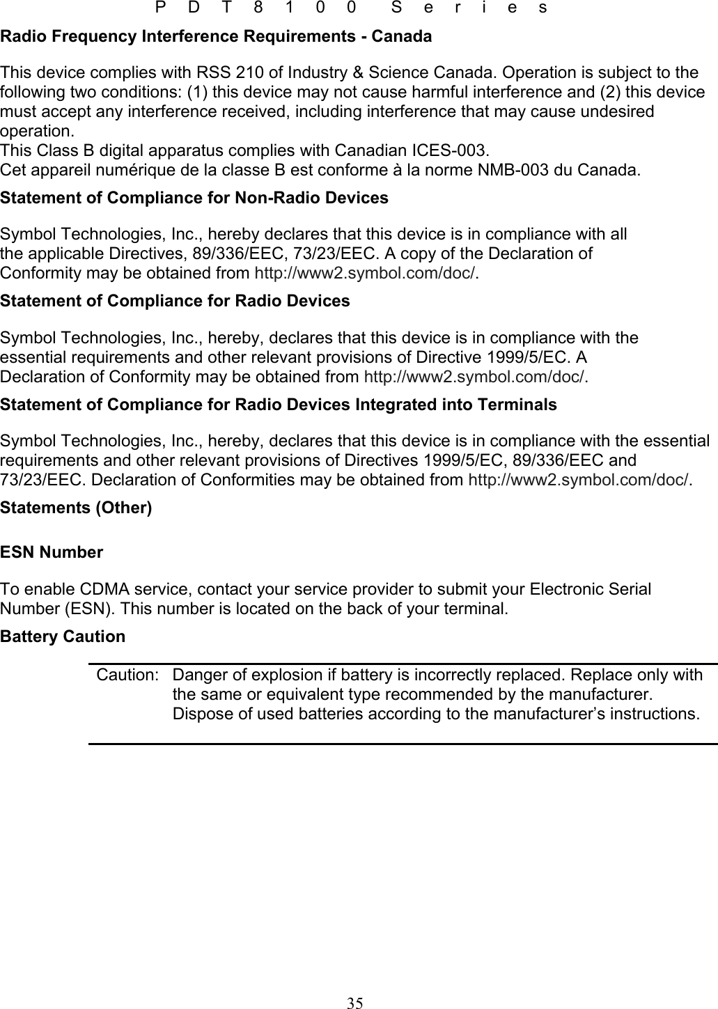 P D T 8 1 0 0  S e r i e s 35 Radio Frequency Interference Requirements - Canada This device complies with RSS 210 of Industry &amp; Science Canada. Operation is subject to the following two conditions: (1) this device may not cause harmful interference and (2) this device must accept any interference received, including interference that may cause undesired operation. This Class B digital apparatus complies with Canadian ICES-003. Cet appareil numérique de la classe B est conforme à la norme NMB-003 du Canada. Statement of Compliance for Non-Radio Devices Symbol Technologies, Inc., hereby declares that this device is in compliance with all the applicable Directives, 89/336/EEC, 73/23/EEC. A copy of the Declaration of Conformity may be obtained from http://www2.symbol.com/doc/. Statement of Compliance for Radio Devices Symbol Technologies, Inc., hereby, declares that this device is in compliance with the essential requirements and other relevant provisions of Directive 1999/5/EC. A Declaration of Conformity may be obtained from http://www2.symbol.com/doc/. Statement of Compliance for Radio Devices Integrated into Terminals Symbol Technologies, Inc., hereby, declares that this device is in compliance with the essential requirements and other relevant provisions of Directives 1999/5/EC, 89/336/EEC and 73/23/EEC. Declaration of Conformities may be obtained from http://www2.symbol.com/doc/. Statements (Other) ESN Number To enable CDMA service, contact your service provider to submit your Electronic Serial Number (ESN). This number is located on the back of your terminal. Battery Caution   Caution:  Danger of explosion if battery is incorrectly replaced. Replace only with the same or equivalent type recommended by the manufacturer. Dispose of used batteries according to the manufacturer’s instructions.   
