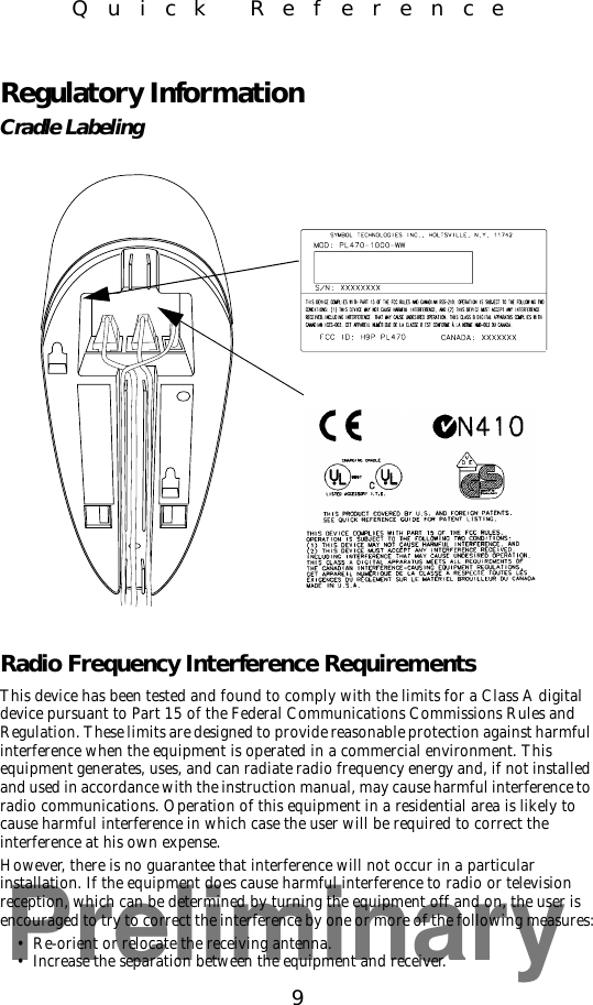Preliminary9Quick ReferenceRegulatory InformationCradle LabelingRadio Frequency Interference RequirementsThis device has been tested and found to comply with the limits for a Class A digital device pursuant to Part 15 of the Federal Communications Commissions Rules and Regulation. These limits are designed to provide reasonable protection against harmful interference when the equipment is operated in a commercial environment. This equipment generates, uses, and can radiate radio frequency energy and, if not installed and used in accordance with the instruction manual, may cause harmful interference to radio communications. Operation of this equipment in a residential area is likely to cause harmful interference in which case the user will be required to correct the interference at his own expense.However, there is no guarantee that interference will not occur in a particular installation. If the equipment does cause harmful interference to radio or television reception, which can be determined by turning the equipment off and on, the user is encouraged to try to correct the interference by one or more of the following measures:• Re-orient or relocate the receiving antenna.• Increase the separation between the equipment and receiver.