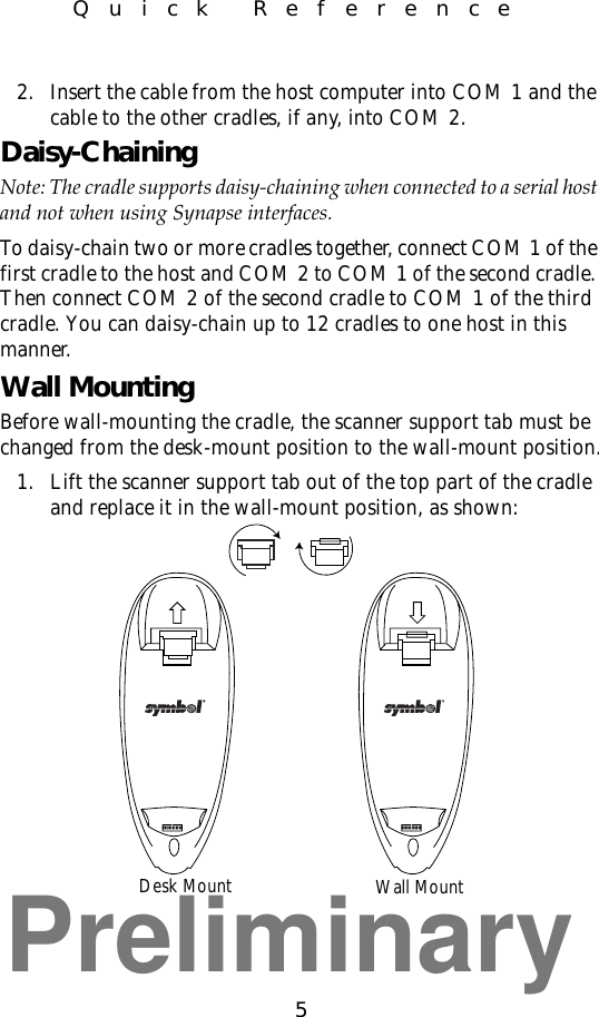 Preliminary5Quick Reference2. Insert the cable from the host computer into COM 1 and the cable to the other cradles, if any, into COM 2.Daisy-ChainingNote: The cradle supports daisy-chaining when connected to a serial host and not when using Synapse interfaces.To daisy-chain two or more cradles together, connect COM 1 of the first cradle to the host and COM 2 to COM 1 of the second cradle. Then connect COM 2 of the second cradle to COM 1 of the third cradle. You can daisy-chain up to 12 cradles to one host in this manner.Wall MountingBefore wall-mounting the cradle, the scanner support tab must be changed from the desk-mount position to the wall-mount position.1. Lift the scanner support tab out of the top part of the cradle and replace it in the wall-mount position, as shown:Desk Mount Wall Mount