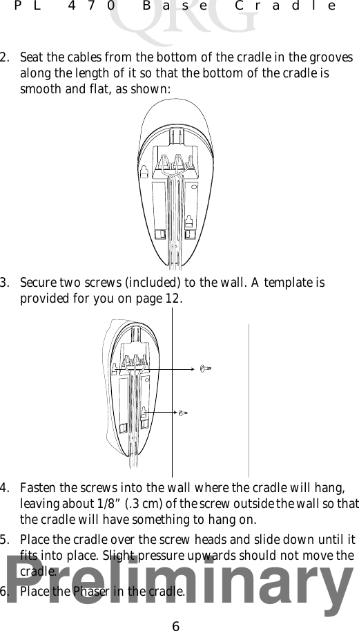 Preliminary6PL 470 Base Cradle2. Seat the cables from the bottom of the cradle in the grooves along the length of it so that the bottom of the cradle is smooth and flat, as shown:3. Secure two screws (included) to the wall. A template is provided for you on page 12.4. Fasten the screws into the wall where the cradle will hang, leaving about 1/8” (.3 cm) of the screw outside the wall so that the cradle will have something to hang on.5. Place the cradle over the screw heads and slide down until it fits into place. Slight pressure upwards should not move the cradle.6. Place the Phaser in the cradle.
