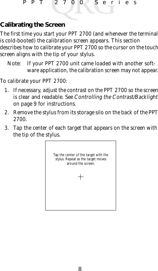 8PPT 2700 SeriesCalibrating the ScreenThe first time you start your PPT 2700 (and whenever the terminal is cold-booted) the calibration screen appears. This section describes how to calibrate your PPT 2700 so the cursor on the touch screen aligns with the tip of your stylus.Note: If your PPT 2700 unit came loaded with another soft-ware application, the calibration screen may not appear. To calibrate your PPT 2700:1. If necessary, adjust the contrast on the PPT 2700 so the screen is clear and readable. See Controlling the Contrast/Backlight on page 9 for instructions.2. Remove the stylus from its storage silo on the back of the PPT 2700.3. Tap the center of each target that appears on the screen with the tip of the stylus.Tap the center of the target with the stylus. Repeat as the target moves around the screen.