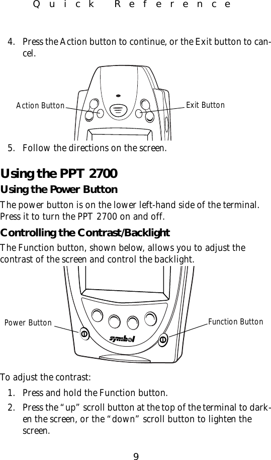 9Quick Reference4. Press the Action button to continue, or the Exit button to can-cel.5. Follow the directions on the screen.Using the PPT 2700Using the Power ButtonThe power button is on the lower left-hand side of the terminal. Press it to turn the PPT 2700 on and off.  Controlling the Contrast/BacklightThe Function button, shown below, allows you to adjust the contrast of the screen and control the backlight.To adjust the contrast:1. Press and hold the Function button. 2. Press the “up” scroll button at the top of the terminal to dark-en the screen, or the “down” scroll button to lighten the screen.Action Button Exit ButtonFunction ButtonPower Button
