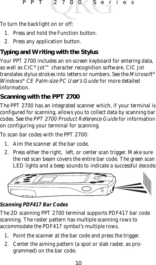 10PPT 2700 SeriesTo turn the backlight on or off:1. Press and hold the Function button. 2. Press any application button.Typing and Writing with the StylusYour PPT 2700 includes an on-screen keyboard for entering data, as well as CIC® Jot™ character recognition software. CIC Jot translates stylus strokes into letters or numbers. See the Microsoft® Windows® CE Palm-size PC User’s Guide for more detailed information.Scanning with the PPT 2700The PPT 2700 has an integrated scanner which, if your terminal is configured for scanning, allows you to collect data by scanning bar codes. See the PPT 2700 Product Reference Guide for information on configuring your terminal for scanning.To scan bar codes with the PPT 2700:1. Aim the scanner at the bar code.2. Press either the right,  left, or center scan trigger. Make sure the red scan beam covers the entire bar code. The green scan LED lights and a beep sounds to indicate a successful decode.Scanning PDF417 Bar CodesThe 2D scanning PPT 2700 terminal supports PDF417 bar code scanning. The raster pattern has multiple scanning rows to accommodate the PDF417 symbol’s multiple rows.1. Point the scanner at the bar code and press the trigger.2. Center the aiming pattern (a spot or slab raster, as pro-grammed) on the bar code.
