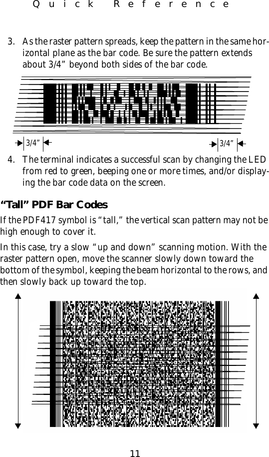 11Quick Reference3. As the raster pattern spreads, keep the pattern in the same hor-izontal plane as the bar code. Be sure the pattern extends about 3/4” beyond both sides of the bar code.4. The terminal indicates a successful scan by changing the LED from red to green, beeping one or more times, and/or display-ing the bar code data on the screen.“Tall” PDF Bar CodesIf the PDF417 symbol is “tall,” the vertical scan pattern may not be high enough to cover it.In this case, try a slow “up and down” scanning motion. With the raster pattern open, move the scanner slowly down toward the bottom of the symbol, keeping the beam horizontal to the rows, and then slowly back up toward the top. 3/4” 3/4”