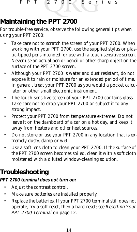 14PPT 2700 SeriesMaintaining the PPT 2700For trouble-free service, observe the following general tips when using your PPT 2700:• Take care not to scratch the screen of your PPT 2700. When working with your PPT 2700, use the supplied stylus or plas-tic-tipped pens intended for use with a touch-sensitive screen. Never use an actual pen or pencil or other sharp object on the surface of the PPT 2700 screen.• Although your PPT 2700 is water and dust resistant, do not  expose it to rain or moisture for an extended period of time. In general, treat your PPT 2700 as you would a pocket calcu-lator or other small electronic instrument.• The touch-sensitive screen of your PPT 2700 contains glass. Take care not to drop your PPT 2700 or subject it to any strong impact. • Protect your PPT 2700 from temperature extremes. Do not leave it on the dashboard of a car on a hot day, and keep it away from heaters and other heat sources.• Do not store or use your PPT 2700 in any location that is ex-tremely dusty, damp or wet.• Use a soft lens cloth to clean your PPT 2700. If the surface of the PPT 2700 screen becomes soiled, clean it with a soft cloth moistened with a diluted window-cleaning solution.TroubleshootingPPT 2700 terminal does not turn on:• Adjust the contrast control.• Make sure batteries are installed properly.• Replace the batteries. If your PPT 2700 terminal still does not operate, try a soft reset, then a hard reset; see Resetting Your PPT 2700 Terminal on page 12.