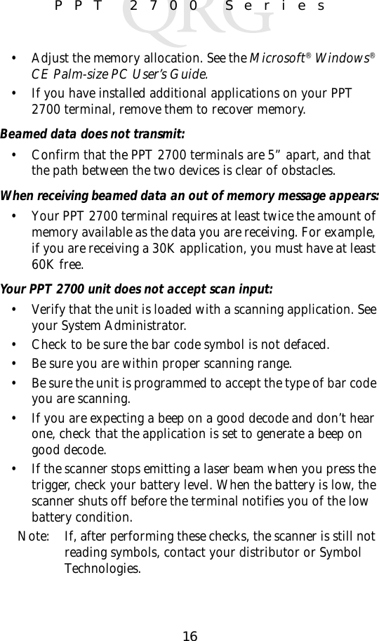 16PPT 2700 Series• Adjust the memory allocation. See the Microsoft® Windows® CE Palm-size PC User’s Guide.• If you have installed additional applications on your PPT 2700 terminal, remove them to recover memory.Beamed data does not transmit:• Confirm that the PPT 2700 terminals are 5” apart, and that the path between the two devices is clear of obstacles. When receiving beamed data an out of memory message appears:• Your PPT 2700 terminal requires at least twice the amount of memory available as the data you are receiving. For example, if you are receiving a 30K application, you must have at least 60K free.Your PPT 2700 unit does not accept scan input:• Verify that the unit is loaded with a scanning application. See your System Administrator. • Check to be sure the bar code symbol is not defaced. • Be sure you are within proper scanning range.• Be sure the unit is programmed to accept the type of bar code you are scanning. • If you are expecting a beep on a good decode and don’t hear one, check that the application is set to generate a beep on good decode.• If the scanner stops emitting a laser beam when you press the trigger, check your battery level. When the battery is low, the scanner shuts off before the terminal notifies you of the low battery condition.Note: If, after performing these checks, the scanner is still not reading symbols, contact your distributor or Symbol Technologies.