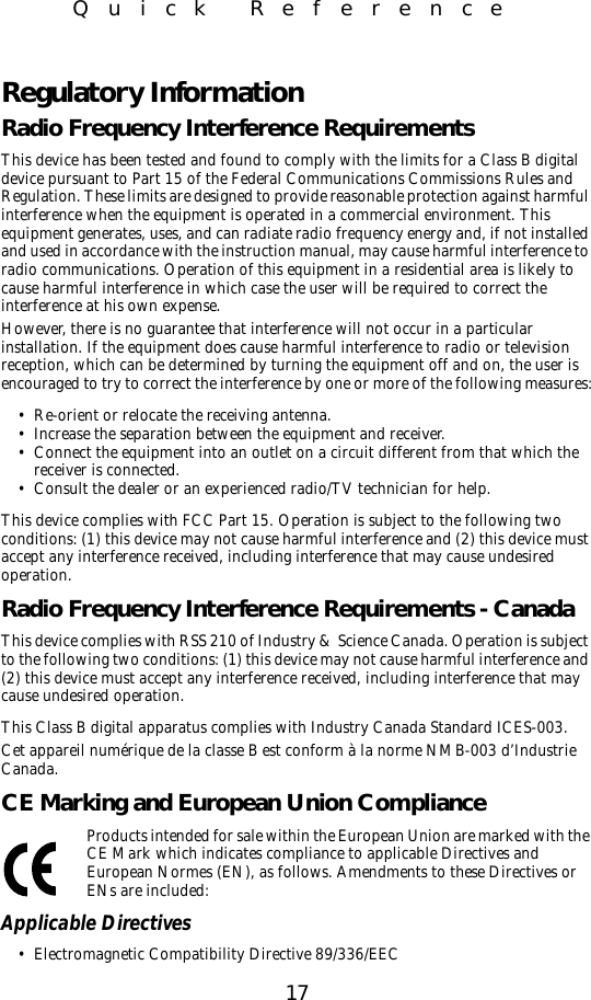 17Quick ReferenceRegulatory InformationRadio Frequency Interference RequirementsThis device has been tested and found to comply with the limits for a Class B digital device pursuant to Part 15 of the Federal Communications Commissions Rules and Regulation. These limits are designed to provide reasonable protection against harmful interference when the equipment is operated in a commercial environment. This equipment generates, uses, and can radiate radio frequency energy and, if not installed and used in accordance with the instruction manual, may cause harmful interference to radio communications. Operation of this equipment in a residential area is likely to cause harmful interference in which case the user will be required to correct the interference at his own expense.However, there is no guarantee that interference will not occur in a particular installation. If the equipment does cause harmful interference to radio or television reception, which can be determined by turning the equipment off and on, the user is encouraged to try to correct the interference by one or more of the following measures:• Re-orient or relocate the receiving antenna.• Increase the separation between the equipment and receiver.• Connect the equipment into an outlet on a circuit different from that which the receiver is connected.• Consult the dealer or an experienced radio/TV technician for help.This device complies with FCC Part 15. Operation is subject to the following two conditions: (1) this device may not cause harmful interference and (2) this device must accept any interference received, including interference that may cause undesired operation.Radio Frequency Interference Requirements - CanadaThis device complies with RSS 210 of Industry &amp; Science Canada. Operation is subject to the following two conditions: (1) this device may not cause harmful interference and (2) this device must accept any interference received, including interference that may cause undesired operation.This Class B digital apparatus complies with Industry Canada Standard ICES-003.Cet appareil numérique de la classe B est conform à la norme NMB-003 d’Industrie Canada.CE Marking and European Union ComplianceProducts intended for sale within the European Union are marked with the CE Mark which indicates compliance to applicable Directives and European Normes (EN), as follows. Amendments to these Directives or ENs are included:Applicable Directives• Electromagnetic Compatibility Directive 89/336/EEC