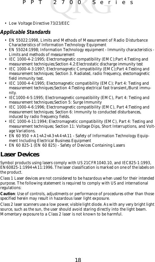 18PPT 2700 Series• Low Voltage Directive 73/23/EECApplicable Standards• EN 55022:1998, Limits and Methods of Measurement of Radio Disturbance Characteristics of Information Technology Equipment• EN 55024:1998; Information Technology equipment - Immunity characteristics - Limits and methods of measurement• IEC 1000-4-2:1995; Electromagnetic compatibility (EMC);Part 4:Testing and measurement techniquies;Section 4.2:Electrostatic discharge immunity test• IEC 1000-4-3:1997; Electromagnetic Compatibility (EMC);Part 4:Testing and measurement techniques; Section 3. Radiated, radio frequency, electomagnetic field immunity test.• IEC 1000-4-4:1995; Electomagnetic compatibility (EMC); Part 4: Testing and measurement techniques;Section 4:Testing electrical fast transient,/Burst immu-nity.• IEC1000-4-5:1995; Electromagnetic compatibility (EMC), Part 4: Testing and measurement techniques;Section 5: Surge Immunity• IEC 1000-4-6:1996; Electromagnetic compatibility (EMC), Part 4:Testing and measurement techniques; Section 6: Immunity to conducted disturbances, induced by radio frequency fields.• IEC 1000-4-11:1994; Electromagnetic compatibility (EMC), Part 4: Testing and measurement techniques; Section 11: Voltage Dips, Short Interruptions, and Volt-age Variations.• EN 60 950 + A1+A2+A3+A4+A11 - Safety of Information Technology Equip-ment Including Electrical Business Equipment• EN 60 825-1 (EN 60 825) - Safety of Devices Containing Lasers Laser DevicesSymbol products using lasers comply with US 21CFR1040.10, and IEC825-1:1993, EN60825-1:1994+A11:1996. The laser classification is marked on one of the labels on the product.Class 1 Laser devices are not considered to be hazardous when used for their intended purpose. The following statement is required to comply with US and international regulations:Caution: Use of controls, adjustments or performance of procedures other than those specified herein may result in hazardous laser light exposure.Class 2 laser scanners use a low power, visible light diode. As with any very bright light source, such as the sun, the user should avoid staring directly into the light beam. Momentary exposure to a Class 2 laser is not known to be harmful.