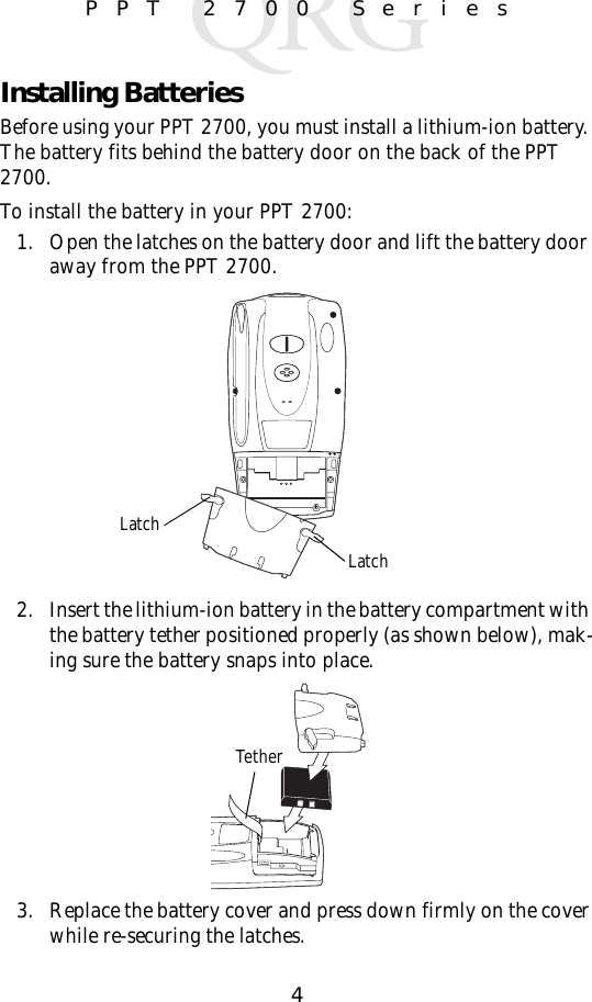 4PPT 2700 SeriesInstalling BatteriesBefore using your PPT 2700, you must install a lithium-ion battery. The battery fits behind the battery door on the back of the PPT 2700.To install the battery in your PPT 2700:1. Open the latches on the battery door and lift the battery door away from the PPT 2700.2. Insert the lithium-ion battery in the battery compartment with the battery tether positioned properly (as shown below), mak-ing sure the battery snaps into place.3. Replace the battery cover and press down firmly on the cover while re-securing the latches.LatchLatchTether