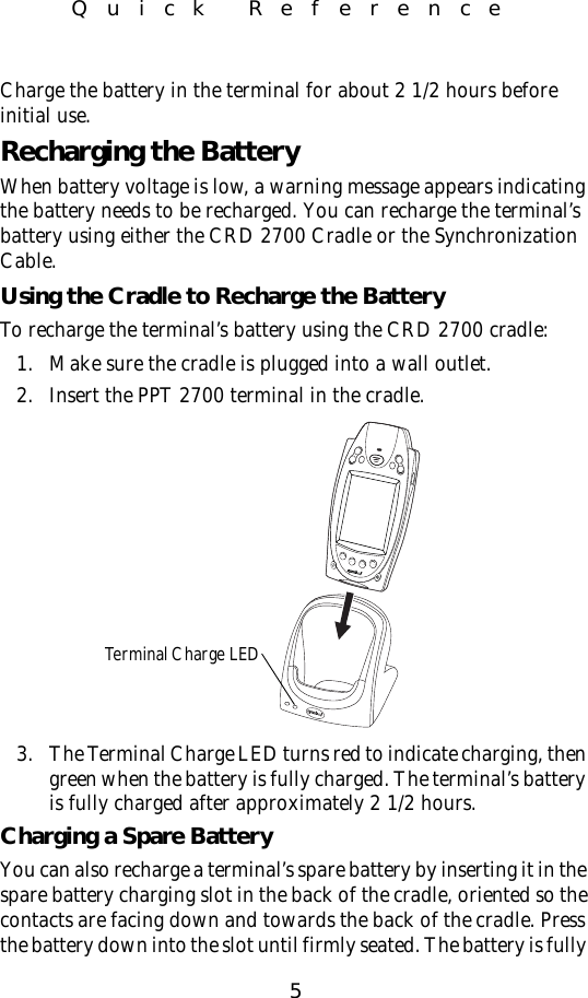 5Quick ReferenceCharge the battery in the terminal for about 2 1/2 hours before initial use.Recharging the BatteryWhen battery voltage is low, a warning message appears indicating the battery needs to be recharged. You can recharge the terminal’s battery using either the CRD 2700 Cradle or the Synchronization Cable.Using the Cradle to Recharge the BatteryTo recharge the terminal’s battery using the CRD 2700 cradle:1. Make sure the cradle is plugged into a wall outlet. 2. Insert the PPT 2700 terminal in the cradle.3. The Terminal Charge LED turns red to indicate charging, then green when the battery is fully charged. The terminal’s battery is fully charged after approximately 2 1/2 hours.Charging a Spare BatteryYou can also recharge a terminal’s spare battery by inserting it in the spare battery charging slot in the back of the cradle, oriented so the contacts are facing down and towards the back of the cradle. Press the battery down into the slot until firmly seated. The battery is fully Terminal Charge LED