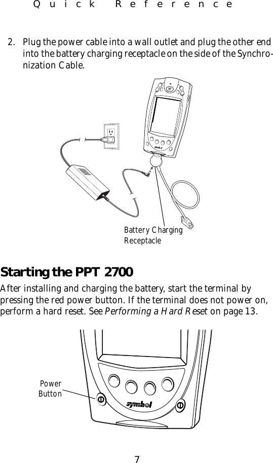 7Quick Reference2. Plug the power cable into a wall outlet and plug the other end into the battery charging receptacle on the side of the Synchro-nization Cable.Starting the PPT 2700After installing and charging the battery, start the terminal by pressing the red power button. If the terminal does not power on, perform a hard reset. See Performing a Hard Reset on page 13.Battery ChargingReceptaclePowerButton