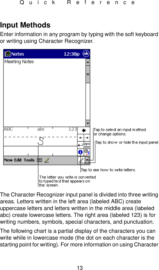 13Quick ReferenceInput MethodsEnter information in any program by typing with the soft keyboard or writing using Character Recognizer.The Character Recognizer input panel is divided into three writing areas. Letters written in the left area (labeled ABC) create uppercase letters and letters written in the middle area (labeled abc) create lowercase letters. The right area (labeled 123) is for writing numbers, symbols, special characters, and punctuation.The following chart is a partial display of the characters you can write while in lowercase mode (the dot on each character is the starting point for writing). For more information on using Character 