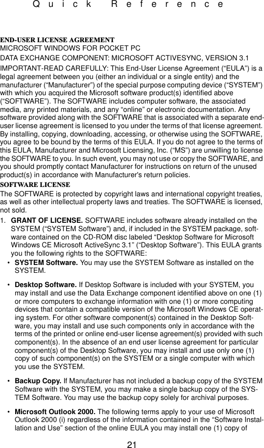21Quick Reference(1&apos;86(5/,&amp;(16($*5((0(17MICROSOFT WINDOWS FOR POCKET PCDATA EXCHANGE COMPONENT: MICROSOFT ACTIVESYNC, VERSION 3.1IMPORTANT-READ CAREFULLY: This End-User License Agreement (“EULA”) is a legal agreement between you (either an individual or a single entity) and the manufacturer (“Manufacturer”) of the special purpose computing device (“SYSTEM”) with which you acquired the Microsoft software product(s) identified above (“SOFTWARE”). The SOFTWARE includes computer software, the associated media, any printed materials, and any “online” or electronic documentation. Any software provided along with the SOFTWARE that is associated with a separate end-user license agreement is licensed to you under the terms of that license agreement. By installing, copying, downloading, accessing, or otherwise using the SOFTWARE, you agree to be bound by the terms of this EULA. If you do not agree to the terms of this EULA, Manufacturer and Microsoft Licensing, Inc. (“MS”) are unwilling to license the SOFTWARE to you. In such event, you may not use or copy the SOFTWARE, and you should promptly contact Manufacturer for instructions on return of the unused product(s) in accordance with Manufacturer&apos;s return policies.62)7:$5(/,&amp;(16(The SOFTWARE is protected by copyright laws and international copyright treaties, as well as other intellectual property laws and treaties. The SOFTWARE is licensed, not sold.1. GRANT OF LICENSE. SOFTWARE includes software already installed on the SYSTEM (“SYSTEM Software”) and, if included in the SYSTEM package, soft-ware contained on the CD-ROM disc labeled “Desktop Software for Microsoft Windows CE Microsoft ActiveSync 3.1” (“Desktop Software”). This EULA grants you the following rights to the SOFTWARE:•SYSTEM Software. You may use the SYSTEM Software as installed on the SYSTEM.•Desktop Software. If Desktop Software is included with your SYSTEM, you may install and use the Data Exchange component identified above on one (1) or more computers to exchange information with one (1) or more computing devices that contain a compatible version of the Microsoft Windows CE operat-ing system. For other software component(s) contained in the Desktop Soft-ware, you may install and use such components only in accordance with the terms of the printed or online end-user license agreement(s) provided with such component(s). In the absence of an end user license agreement for particular component(s) of the Desktop Software, you may install and use only one (1) copy of such component(s) on the SYSTEM or a single computer with which you use the SYSTEM.•Backup Copy. If Manufacturer has not included a backup copy of the SYSTEM Software with the SYSTEM, you may make a single backup copy of the SYS-TEM Software. You may use the backup copy solely for archival purposes.•Microsoft Outlook 2000. The following terms apply to your use of Microsoft Outlook 2000 (i) regardless of the information contained in the “Software Instal-lation and Use” section of the online EULA you may install one (1) copy of 
