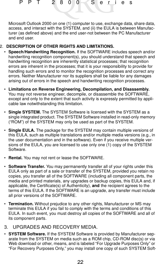 22PPT 2800 SeriesMicrosoft Outlook 2000 on one (1) computer to use, exchange data, share data, access, and interact with the SYSTEM, and (ii) the EULA is between Manufac-turer (as defined above) and the end user-not between the PC Manufacturer and end user.2. DESCRIPTION OF OTHER RIGHTS AND LIMITATIONS. •Speech/Handwriting Recognition. If the SOFTWARE includes speech and/or handwriting recognition component(s), you should understand that speech and handwriting recognition are inherently statistical processes; that recognition errors are inherent in the processes; that it is your responsibility to provide for handling such errors and to monitor the recognition processes and correct any errors. Neither Manufacturer nor its suppliers shall be liable for any damages arising out of errors in the speech and handwriting recognition processes.•Limitations on Reverse Engineering, Decompilation, and Disassembly. You may not reverse engineer, decompile, or disassemble the SOFTWARE, except and only to the extent that such activity is expressly permitted by appli-cable law notwithstanding this limitation.•Single SYSTEM. The SYSTEM Software is licensed with the SYSTEM as a single integrated product. The SYSTEM Software installed in read-only memory (“ROM”) of the SYSTEM may only be used as part of the SYSTEM.•Single EULA. The package for the SYSTEM may contain multiple versions of this EULA, such as multiple translations and/or multiple media versions (e.g., in the user documentation and in the software). Even if you receive multiple ver-sions of the EULA, you are licensed to use only one (1) copy of the SYSTEM Software.•Rental. You may not rent or lease the SOFTWARE.•Software Transfer. You may permanently transfer all of your rights under this EULA only as part of a sale or transfer of the SYSTEM, provided you retain no copies, you transfer all of the SOFTWARE (including all component parts, the media and printed materials, any upgrades or backup copies, this EULA and, if applicable, the Certificate(s) of Authenticity), and the recipient agrees to the terms of this EULA. If the SOFTWARE is an upgrade, any transfer must include all prior versions of the SOFTWARE.•Termination. Without prejudice to any other rights, Manufacturer or MS may terminate this EULA if you fail to comply with the terms and conditions of this EULA. In such event, you must destroy all copies of the SOFTWARE and all of its component parts.3. UPGRADES AND RECOVERY MEDIA.•SYSTEM Software. If the SYSTEM Software is provided by Manufacturer sep-arate from the SYSTEM on media such as a ROM chip, CD-ROM disc(s) or via Web download or other, means, and is labeled “For Upgrade Purposes Only” or “For Recovery Purposes Only,” you may install one copy of such SYSTEM Soft-