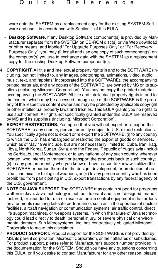 23Quick Referenceware onto the SYSTEM as a replacement copy for the existing SYSTEM Soft-ware and use it in accordance with Section 1 of this EULA.•Desktop Software. If any Desktop Software component(s) is provided by Man-ufacturer separate from the SYSTEM on CD-ROM disc(s) or via Web download or other means, and labeled “For Upgrade Purposes Only” or “For Recovery Purposes Only”, you may (i) install and use one copy of such component(s) on the computer(s) you use to exchange data with the SYSTEM as a replacement copy for the existing Desktop Software component(s).4. COPYRIGHT. All title and intellectual property rights in and to the SOFTWARE (in-cluding, but not limited to, any images, photographs, animations, video, audio, music, text, and “applets” incorporated into the SOFTWARE), the accompanying printed materials, and any copies of the SOFTWARE, are owned by MS or its sup-pliers (including Microsoft Corporation). You may not copy the printed materials accompanying the SOFTWARE. All title and intellectual property rights in and to the content which may be accessed through use of the SOFTWARE is the prop-erty of the respective content owner and may be protected by applicable copyright or other intellectual property laws and treaties. This EULA grants you no rights to use such content. All rights not specifically granted under this EULA are reserved by MS and its suppliers (including, Microsoft Corporation).5. EXPORT RESTRICTIONS. You agree that you will not export or re-export the SOFTWARE to any country, person, or entity subject to U.S. export restrictions. You specifically agree not to export or re export the SOFTWARE: (i) to any country to which the U.S. has embargoed or restricted the export of goods or services, which as of May 1999 include, but are not necessarily limited to, Cuba, Iran, Iraq, Libya, North Korea, Sudan, Syria, and the Federal Republic of Yugoslavia (includ-ing Serbia, but not Montenegro), or to any national of any such country, wherever located, who intends to transmit or transport the products back to such country; (ii) to any person or entity who you know or have reason to know will utilize the SOFTWARE or portion thereof in the design, development, or production of nu-clear, chemical, or biological weapons; or (iii) to any person or entity who has been prohibited from participating in U.S. export transactions by any federal agency of the U.S. government.6. NOTE ON JAVA SUPPORT. The SOFTWARE may contain support for programs written in Java. Java technology is not fault tolerant and is not designed, manu-factured, or intended for use or resale as online control equipment in hazardous environments requiring fail-safe performance, such as in the operation of nuclear facilities, aircraft navigation or communication systems, air traffic control, direct life support machines, or weapons systems, in which the failure of Java technol-ogy could lead directly to death, personal injury, or severe physical or environ-mental damage. Sun Microsystems, Inc. has contractually obligated Microsoft Corporation to make this disclaimer.7. PRODUCT SUPPORT. Product support for the SOFTWARE is not provided by MS, its parent corporation, Microsoft Corporation, or their affiliates or subsidiaries. For product support, please refer to Manufacturer&apos;s support number provided in the documentation for the SYSTEM. Should you have any questions concerning this EULA, or if you desire to contact Manufacturer for any other reason, please 
