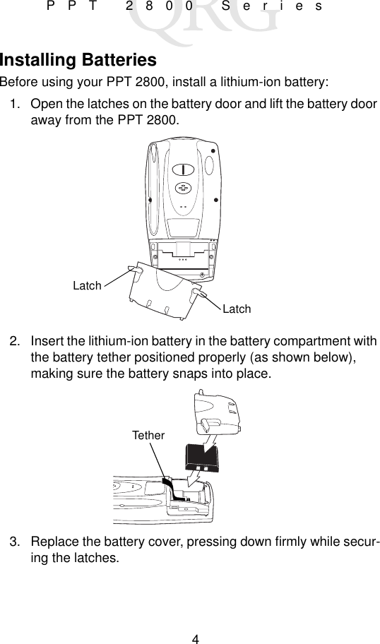 4PPT 2800 SeriesInstalling BatteriesBefore using your PPT 2800, install a lithium-ion battery:1. Open the latches on the battery door and lift the battery door away from the PPT 2800.2. Insert the lithium-ion battery in the battery compartment with the battery tether positioned properly (as shown below), making sure the battery snaps into place.3. Replace the battery cover, pressing down firmly while secur-ing the latches.LatchLatchTether