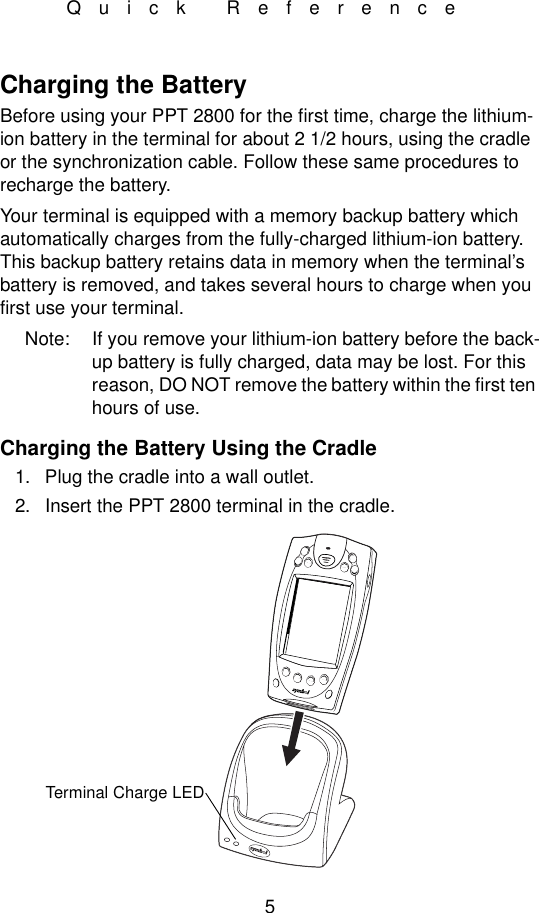5Quick ReferenceCharging the BatteryBefore using your PPT 2800 for the first time, charge the lithium-ion battery in the terminal for about 2 1/2 hours, using the cradle or the synchronization cable. Follow these same procedures to recharge the battery. Your terminal is equipped with a memory backup battery which automatically charges from the fully-charged lithium-ion battery. This backup battery retains data in memory when the terminal’s battery is removed, and takes several hours to charge when you first use your terminal. Note: If you remove your lithium-ion battery before the back-up battery is fully charged, data may be lost. For this reason, DO NOT remove the battery within the first ten hours of use.Charging the Battery Using the Cradle1. Plug the cradle into a wall outlet. 2. Insert the PPT 2800 terminal in the cradle.Terminal Charge LED