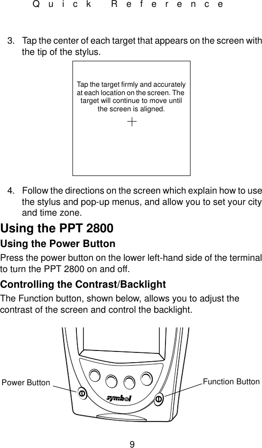 9Quick Reference3. Tap the center of each target that appears on the screen with the tip of the stylus.4. Follow the directions on the screen which explain how to use the stylus and pop-up menus, and allow you to set your city and time zone. Using the PPT 2800Using the Power ButtonPress the power button on the lower left-hand side of the terminal to turn the PPT 2800 on and off. Controlling the Contrast/BacklightThe Function button, shown below, allows you to adjust the contrast of the screen and control the backlight.Tap the target firmly and accuratelyat each location on the screen. The target will continue to move untilthe screen is aligned.Function ButtonPower Button