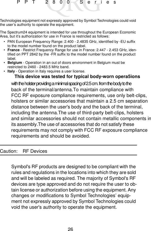 26PPT 2800 SeriesTechnologies equipment not expressly approved by Symbol Technologies could void the user’s authority to operate the equipment.The Spectrum24 equipment is intended for use throughout the European Economic Area, but it’s authorization for use in France is restricted as follows:• PAN European Frequency Range: 2.400 - 2.4835 GHz, identified by -EU suffix to the model number found on the product label.•France - Restrict Frequency Range for use in France: 2.447 - 2.453 GHz, iden-tified on PPT 2842 by the -FR suffix to the model number found on the product label.• Belgium - Operation in an out of doors environment in Belgium must be restricted to 2460 - 2483.5 MHz band.• Italy - Operation in Italy requires a user license.This device was tested for typical body-worn opera5ionswith the holster providing a minimal spacing of 2.5 cm. from the body to theback of the terminal/antenna.To maintain compliance withFCC RF exposure compliance requirements, use only belt-clips,holsters or similar accessories that maintain a 2.5 cm separationdistance between the user&apos;s body and the back of the terminal,including the antenna.The use of third-party belt-clips, holstersand similar accessories should not contain metallic components in its assembly.The use of accessories that do not satisfy theserequirements may not comply with FCC RF exposure compliancerequirements and should be avoided.Caution: RF DevicesSymbol&apos;s RF products are designed to be compliant with the rules and regulations in the locations into which they are sold and will be labeled as required. The majority of Symbol&apos;s RF devices are type approved and do not require the user to ob-tain license or authorization before using the equipment. Any changes or modifications to Symbol Technologies’ equip-ment not expressly approved by Symbol Technologies could void the user&apos;s authority to operate the equipment.