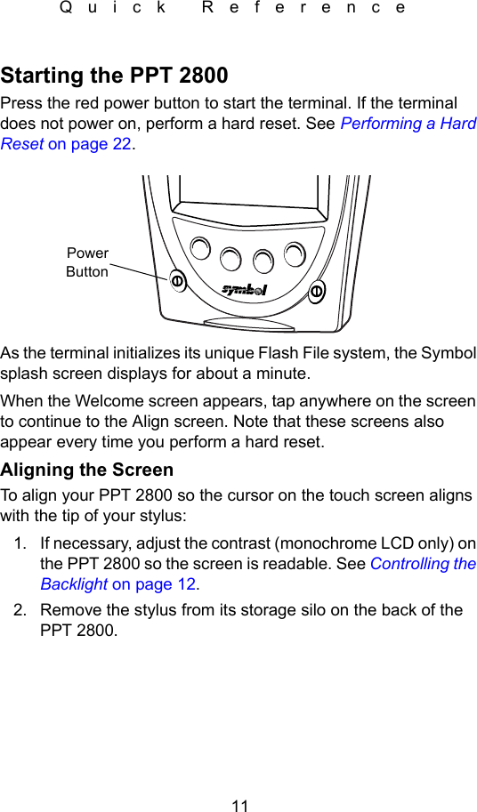 11Quick ReferenceStarting the PPT 2800Press the red power button to start the terminal. If the terminal does not power on, perform a hard reset. See Performing a Hard Reset on page 22.As the terminal initializes its unique Flash File system, the Symbol splash screen displays for about a minute.When the Welcome screen appears, tap anywhere on the screen to continue to the Align screen. Note that these screens also appear every time you perform a hard reset.Aligning the ScreenTo align your PPT 2800 so the cursor on the touch screen aligns with the tip of your stylus:1. If necessary, adjust the contrast (monochrome LCD only) on the PPT 2800 so the screen is readable. See Controlling the Backlight on page 12.2. Remove the stylus from its storage silo on the back of the PPT 2800.PowerButton