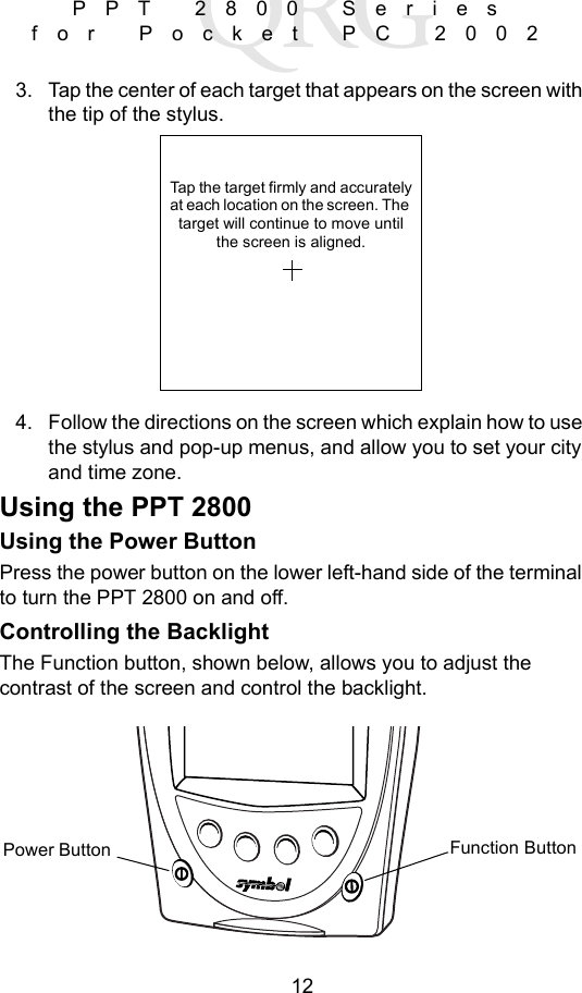12PPT 2800 Series for Pocket PC 20023. Tap the center of each target that appears on the screen with the tip of the stylus.4. Follow the directions on the screen which explain how to use the stylus and pop-up menus, and allow you to set your city and time zone. Using the PPT 2800Using the Power ButtonPress the power button on the lower left-hand side of the terminal to turn the PPT 2800 on and off. Controlling the BacklightThe Function button, shown below, allows you to adjust the contrast of the screen and control the backlight.Tap the target firmly and accuratelyat each location on the screen. The target will continue to move untilthe screen is aligned.Function ButtonPower Button