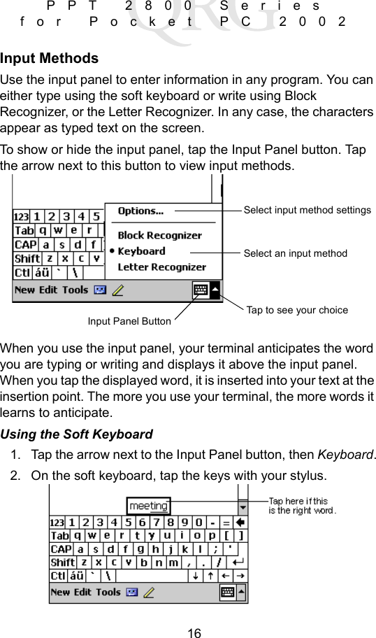 16PPT 2800 Series for Pocket PC 2002Input MethodsUse the input panel to enter information in any program. You can either type using the soft keyboard or write using Block Recognizer, or the Letter Recognizer. In any case, the characters appear as typed text on the screen. To show or hide the input panel, tap the Input Panel button. Tap the arrow next to this button to view input methods.When you use the input panel, your terminal anticipates the word you are typing or writing and displays it above the input panel. When you tap the displayed word, it is inserted into your text at the insertion point. The more you use your terminal, the more words it learns to anticipate.Using the Soft Keyboard1. Tap the arrow next to the Input Panel button, then Keyboard.2. On the soft keyboard, tap the keys with your stylus.Input Panel ButtonTap to see your choiceSelect an input methodSelect input method settings