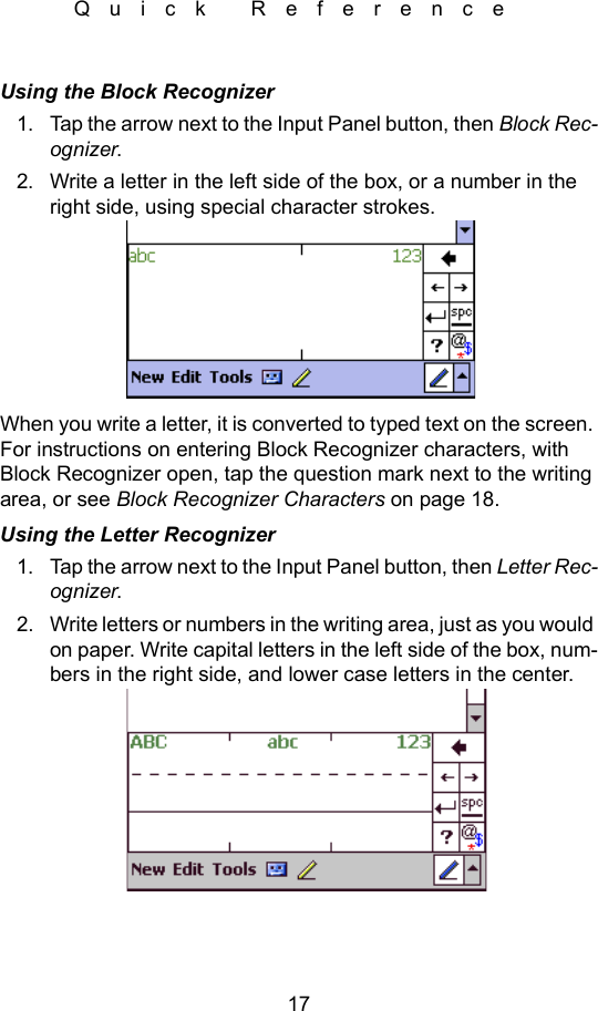 17Quick ReferenceUsing the Block Recognizer1. Tap the arrow next to the Input Panel button, then Block Rec-ognizer.2. Write a letter in the left side of the box, or a number in the right side, using special character strokes.When you write a letter, it is converted to typed text on the screen. For instructions on entering Block Recognizer characters, with Block Recognizer open, tap the question mark next to the writing area, or see Block Recognizer Characters on page 18.Using the Letter Recognizer1. Tap the arrow next to the Input Panel button, then Letter Rec-ognizer.2. Write letters or numbers in the writing area, just as you would on paper. Write capital letters in the left side of the box, num-bers in the right side, and lower case letters in the center.